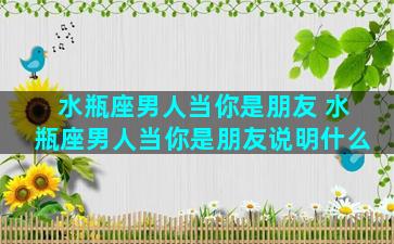 水瓶座男人当你是朋友 水瓶座男人当你是朋友说明什么